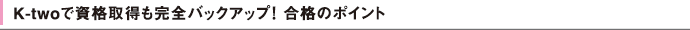 K-twoで資格取得も完全バックアップ！ 合格のポイント
